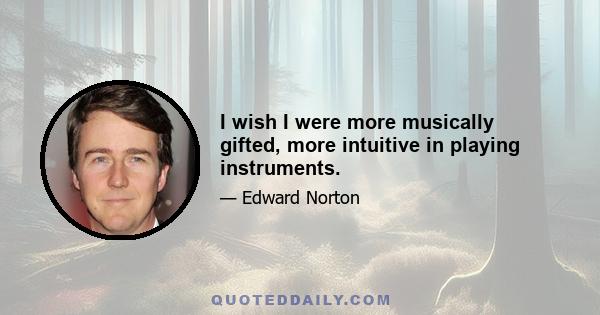 I wish I were more musically gifted, more intuitive in playing instruments.