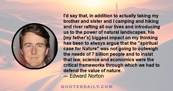 I'd say that, in addition to actually taking my brother and sister and I camping and hiking and river rafting all our lives and introducing us to the power of natural landscapes, his [my father's] biggest impact on my