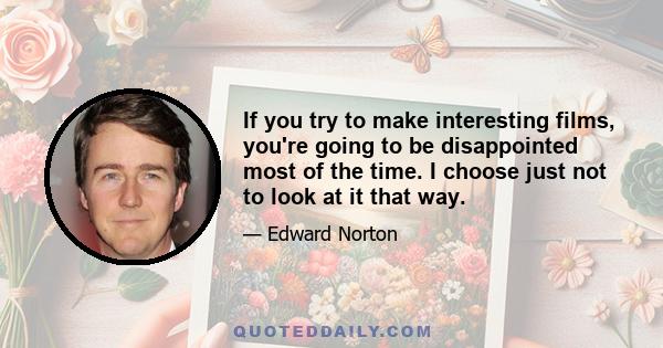 If you try to make interesting films, you're going to be disappointed most of the time. I choose just not to look at it that way. I don't look at American History X as a failure, or Fight Club as a failure, or 25th Hour 