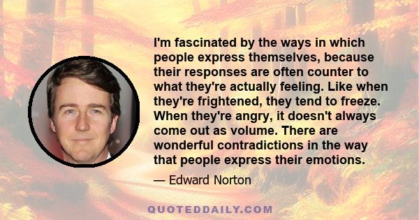 I'm fascinated by the ways in which people express themselves, because their responses are often counter to what they're actually feeling. Like when they're frightened, they tend to freeze. When they're angry, it