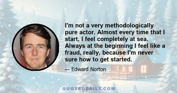 I'm not a very methodologically pure actor. Almost every time that I start, I feel completely at sea. Always at the beginning I feel like a fraud, really, because I'm never sure how to get started.