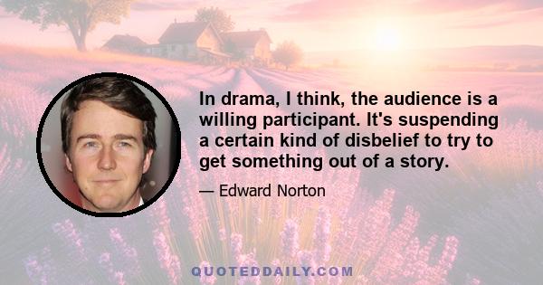 In drama, I think, the audience is a willing participant. It's suspending a certain kind of disbelief to try to get something out of a story.