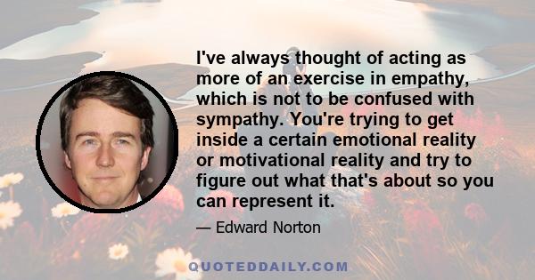 I've always thought of acting as more of an exercise in empathy, which is not to be confused with sympathy. You're trying to get inside a certain emotional reality or motivational reality and try to figure out what