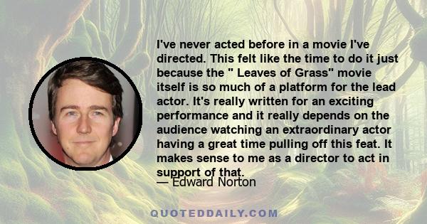 I've never acted before in a movie I've directed. This felt like the time to do it just because the  Leaves of Grass movie itself is so much of a platform for the lead actor. It's really written for an exciting