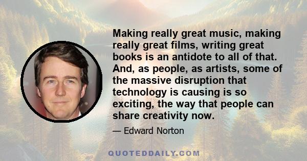 Making really great music, making really great films, writing great books is an antidote to all of that. And, as people, as artists, some of the massive disruption that technology is causing is so exciting, the way that 