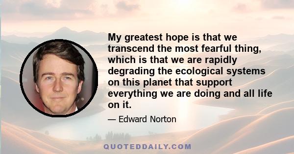 My greatest hope is that we transcend the most fearful thing, which is that we are rapidly degrading the ecological systems on this planet that support everything we are doing and all life on it.