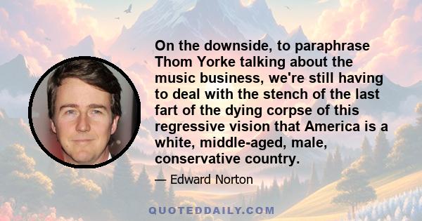 On the downside, to paraphrase Thom Yorke talking about the music business, we're still having to deal with the stench of the last fart of the dying corpse of this regressive vision that America is a white, middle-aged, 