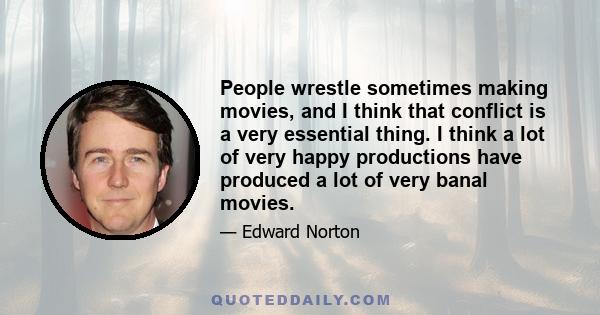 People wrestle sometimes making movies, and I think that conflict is a very essential thing. I think a lot of very happy productions have produced a lot of very banal movies.