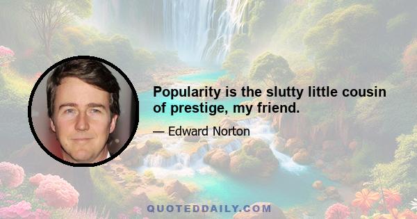 Popularity is the slutty little cousin of prestige, my friend.