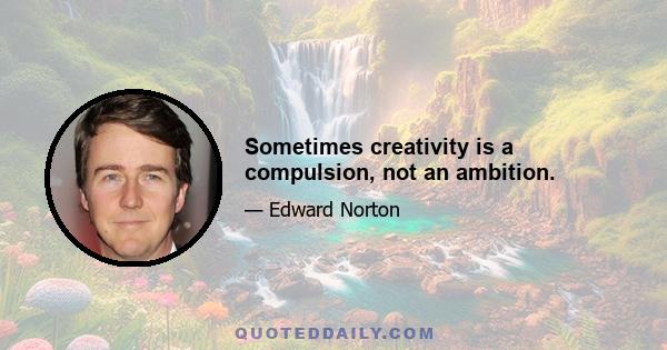 Sometimes creativity is a compulsion, not an ambition.