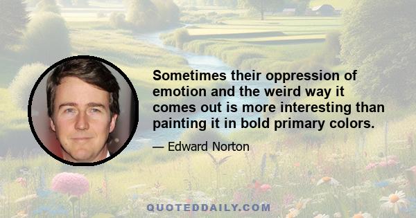 Sometimes their oppression of emotion and the weird way it comes out is more interesting than painting it in bold primary colors.