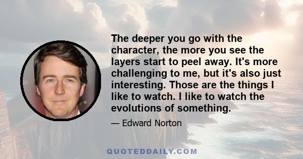 The deeper you go with the character, the more you see the layers start to peel away. It's more challenging to me, but it's also just interesting. Those are the things I like to watch. I like to watch the evolutions of