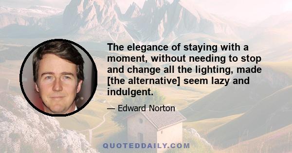 The elegance of staying with a moment, without needing to stop and change all the lighting, made [the alternative] seem lazy and indulgent.