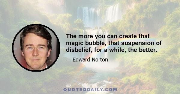 The more you can create that magic bubble, that suspension of disbelief, for a while, the better.