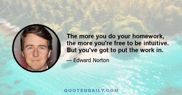 The more you do your homework, the more you're free to be intuitive. But you've got to put the work in.