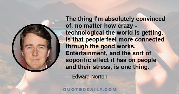 The thing I'm absolutely convinced of, no matter how crazy - technological the world is getting, is that people feel more connected through the good works. Entertainment, and the sort of soporific effect it has on