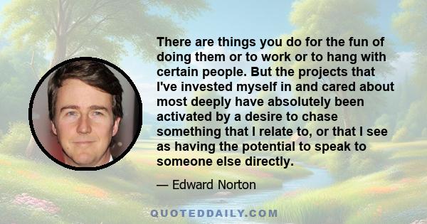 There are things you do for the fun of doing them or to work or to hang with certain people. But the projects that I've invested myself in and cared about most deeply have absolutely been activated by a desire to chase