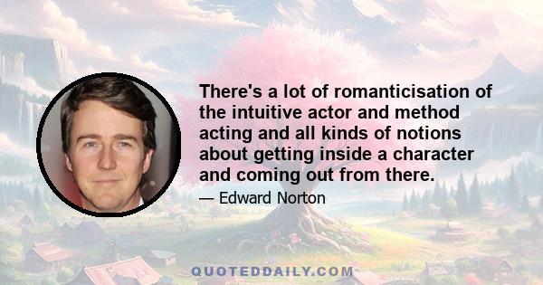 There's a lot of romanticisation of the intuitive actor and method acting and all kinds of notions about getting inside a character and coming out from there.