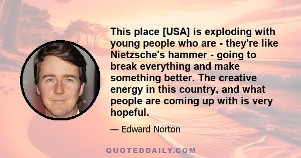 This place [USA] is exploding with young people who are - they're like Nietzsche's hammer - going to break everything and make something better. The creative energy in this country, and what people are coming up with is 