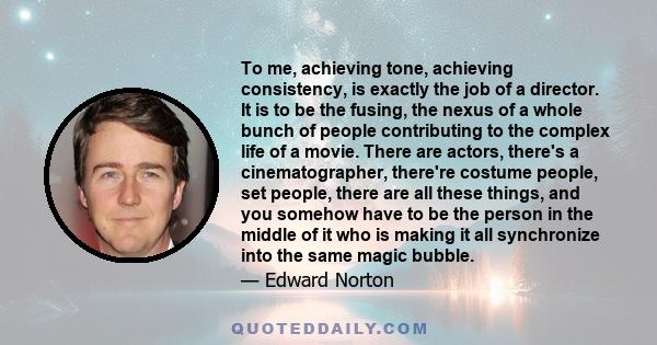 To me, achieving tone, achieving consistency, is exactly the job of a director. It is to be the fusing, the nexus of a whole bunch of people contributing to the complex life of a movie. There are actors, there's a