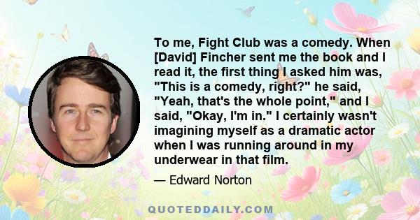 To me, Fight Club was a comedy. When [David] Fincher sent me the book and I read it, the first thing I asked him was, This is a comedy, right? he said, Yeah, that's the whole point, and I said, Okay, I'm in. I certainly 