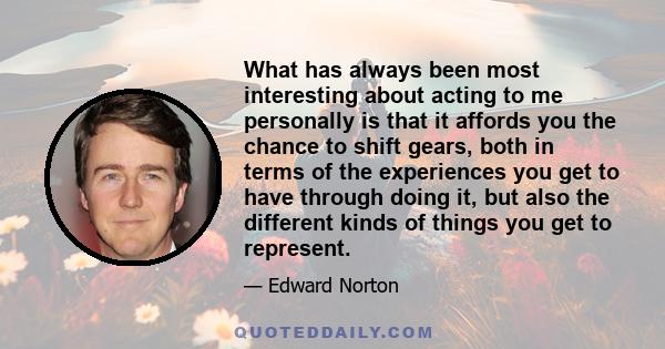 What has always been most interesting about acting to me personally is that it affords you the chance to shift gears, both in terms of the experiences you get to have through doing it, but also the different kinds of