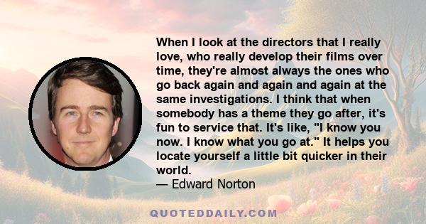 When I look at the directors that I really love, who really develop their films over time, they're almost always the ones who go back again and again and again at the same investigations. I think that when somebody has