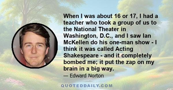 When I was about 16 or 17, I had a teacher who took a group of us to the National Theater in Washington, D.C., and I saw Ian McKellen do his one-man show - I think it was called Acting Shakespeare - and it completely