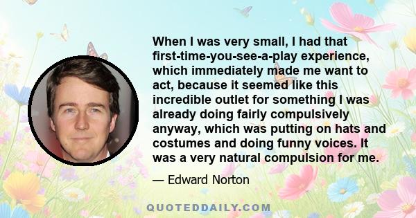 When I was very small, I had that first-time-you-see-a-play experience, which immediately made me want to act, because it seemed like this incredible outlet for something I was already doing fairly compulsively anyway,