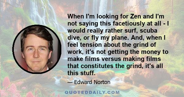 When I'm looking for Zen and I'm not saying this facetiously at all - I would really rather surf, scuba dive, or fly my plane. And, when I feel tension about the grind of work, it's not getting the money to make films