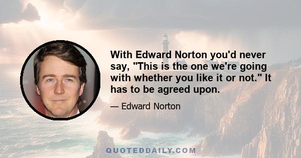 With Edward Norton you'd never say, This is the one we're going with whether you like it or not. It has to be agreed upon.