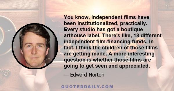 You know, independent films have been institutionalized, practically. Every studio has got a boutique arthouse label. There's like, 18 different independent film-financing funds. In fact, I think the children of those