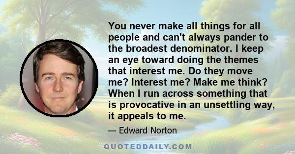 You never make all things for all people and can't always pander to the broadest denominator. I keep an eye toward doing the themes that interest me. Do they move me? Interest me? Make me think? When I run across