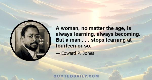 A woman, no matter the age, is always learning, always becoming. But a man . . . stops learning at fourteen or so.