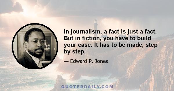 In journalism, a fact is just a fact. But in fiction, you have to build your case. It has to be made, step by step.