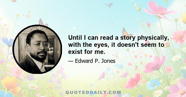 Until I can read a story physically, with the eyes, it doesn't seem to exist for me.