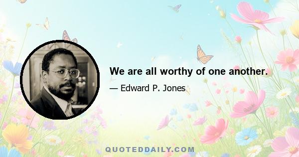 We are all worthy of one another.