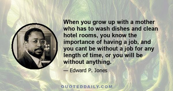 When you grow up with a mother who has to wash dishes and clean hotel rooms, you know the importance of having a job, and you cant be without a job for any length of time, or you will be without anything.