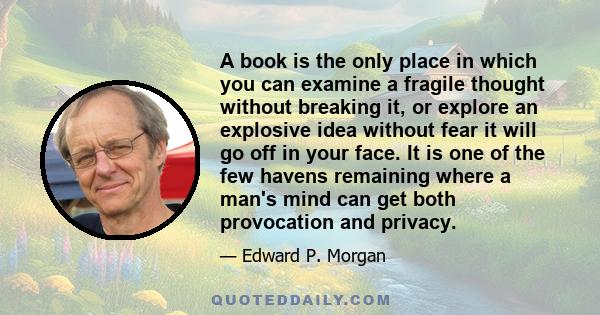 A book is the only place in which you can examine a fragile thought without breaking it, or explore an explosive idea without fear it will go off in your face. It is one of the few havens remaining where a man's mind