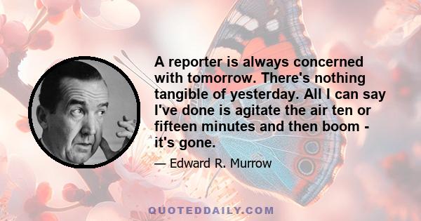 A reporter is always concerned with tomorrow. There's nothing tangible of yesterday. All I can say I've done is agitate the air ten or fifteen minutes and then boom - it's gone.