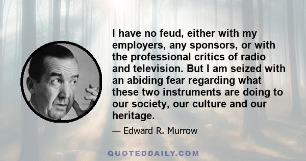 I have no feud, either with my employers, any sponsors, or with the professional critics of radio and television. But I am seized with an abiding fear regarding what these two instruments are doing to our society, our