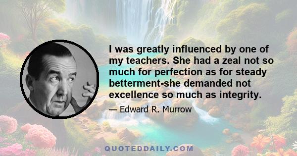 I was greatly influenced by one of my teachers. She had a zeal not so much for perfection as for steady betterment-she demanded not excellence so much as integrity.