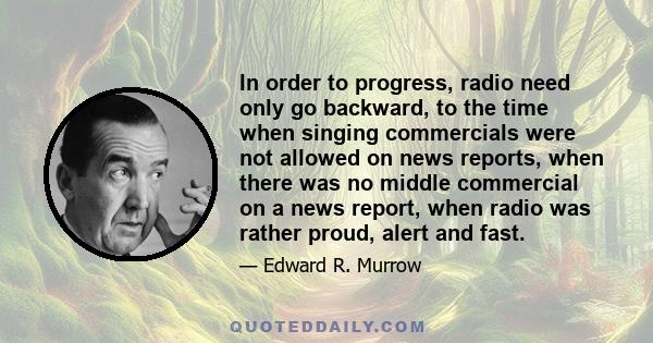 In order to progress, radio need only go backward, to the time when singing commercials were not allowed on news reports, when there was no middle commercial on a news report, when radio was rather proud, alert and fast.