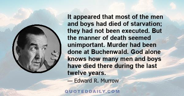 It appeared that most of the men and boys had died of starvation; they had not been executed. But the manner of death seemed unimportant. Murder had been done at Buchenwald. God alone knows how many men and boys have