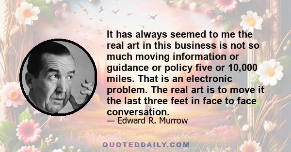 It has always seemed to me the real art in this business is not so much moving information or guidance or policy five or 10,000 miles. That is an electronic problem. The real art is to move it the last three feet in