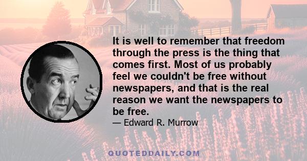 It is well to remember that freedom through the press is the thing that comes first. Most of us probably feel we couldn't be free without newspapers, and that is the real reason we want the newspapers to be free.