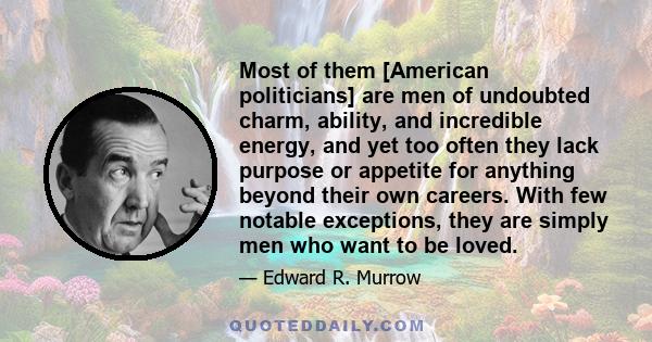 Most of them [American politicians] are men of undoubted charm, ability, and incredible energy, and yet too often they lack purpose or appetite for anything beyond their own careers. With few notable exceptions, they