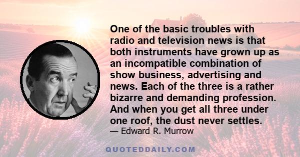 One of the basic troubles with radio and television news is that both instruments have grown up as an incompatible combination of show business, advertising and news. Each of the three is a rather bizarre and demanding