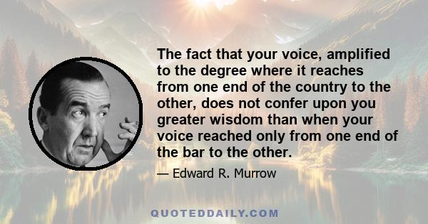 The fact that your voice, amplified to the degree where it reaches from one end of the country to the other, does not confer upon you greater wisdom than when your voice reached only from one end of the bar to the other.