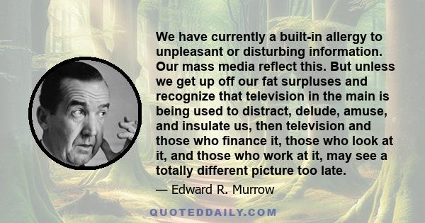 We have currently a built-in allergy to unpleasant or disturbing information. Our mass media reflect this. But unless we get up off our fat surpluses and recognize that television in the main is being used to distract,